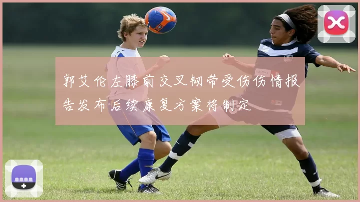 郭艾伦左膝前交叉韧带受伤伤情报告发布后续康复方案将制定