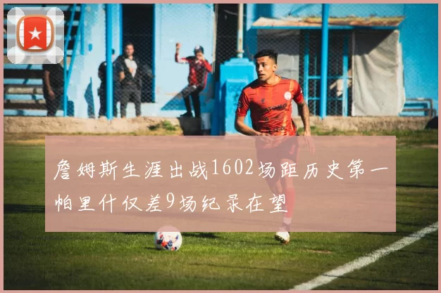 詹姆斯生涯出战1602场距历史第一帕里什仅差9场纪录在望