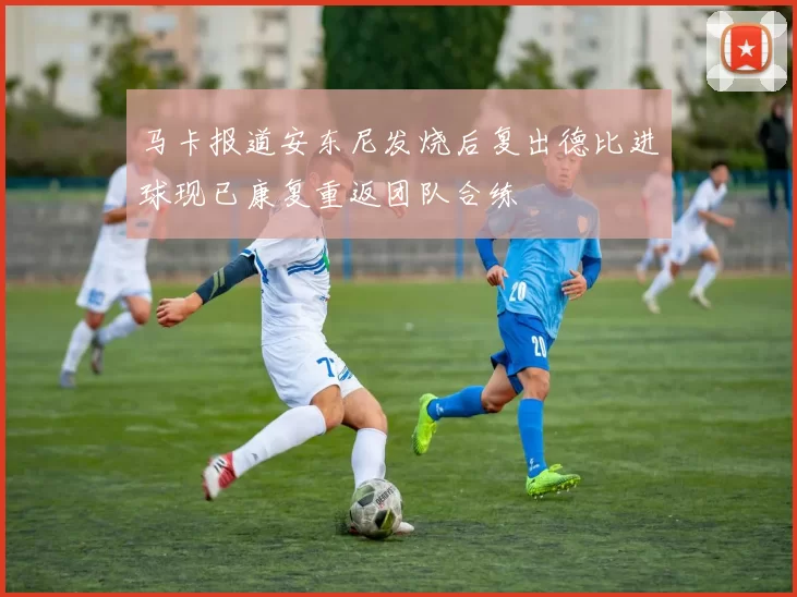 马卡报道安东尼发烧后复出德比进球现已康复重返团队合练