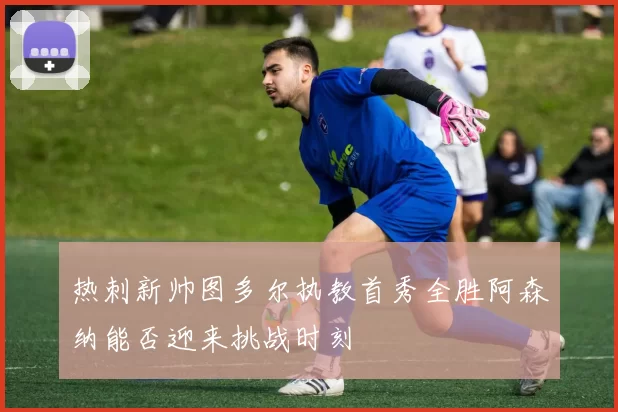 热刺新帅图多尔执教首秀全胜阿森纳能否迎来挑战时刻