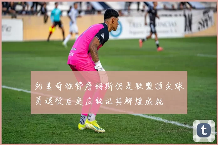 约基奇称赞詹姆斯仍是联盟顶尖球员退役后更应铭记其辉煌成就