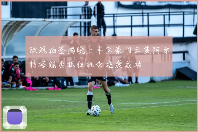 欧冠抽签揭晓上半区豪门云集阿尔特塔能否抓住机会逆袭成功