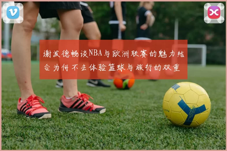 谢泼德畅谈NBA与欧洲联赛的魅力结合为何不去体验篮球与旅行的双重乐趣