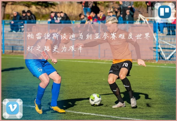 帕雷德斯谈迪马利亚参赛难度世界杯之路更为艰辛