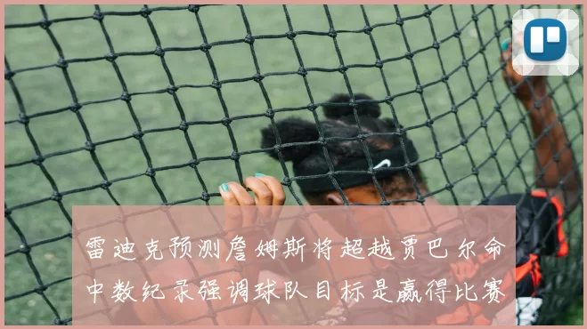 雷迪克预测詹姆斯将超越贾巴尔命中数纪录强调球队目标是赢得比赛