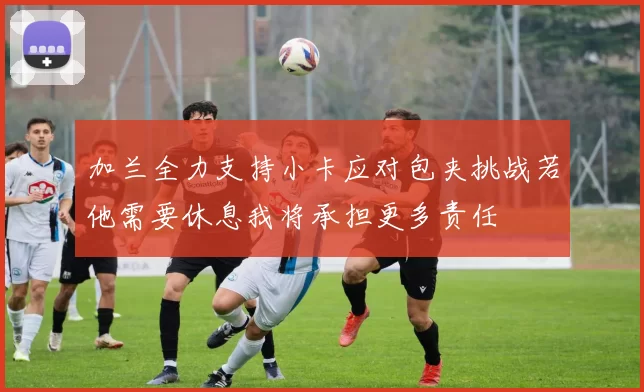 加兰全力支持小卡应对包夹挑战若他需要休息我将承担更多责任