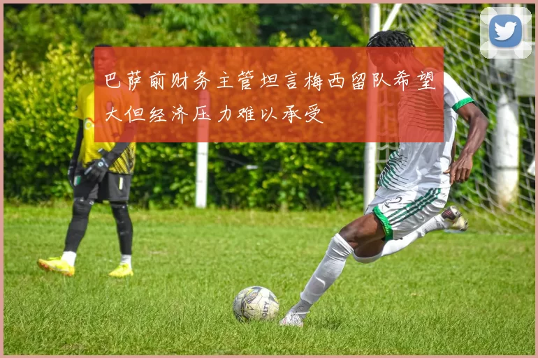 巴萨前财务主管坦言梅西留队希望大但经济压力难以承受