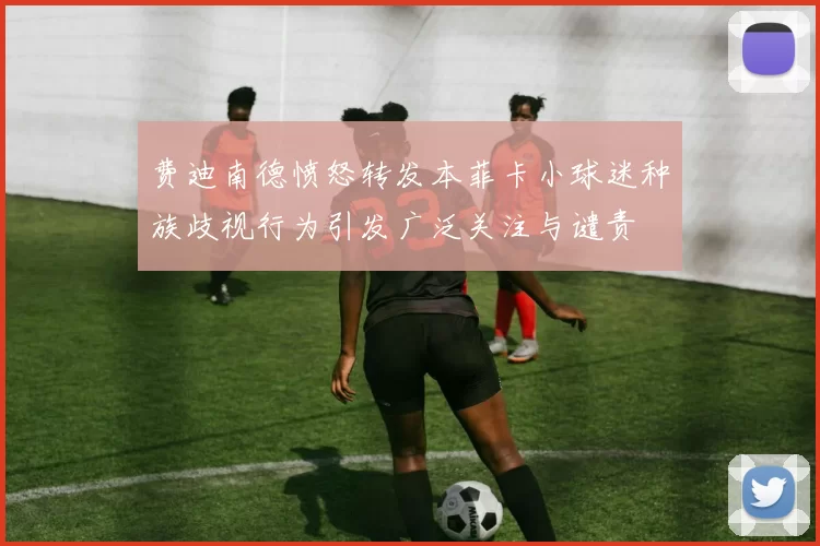 费迪南德愤怒转发本菲卡小球迷种族歧视行为引发广泛关注与谴责