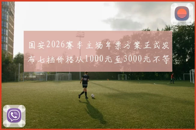 国安2026赛季主场年票方案正式发布七档价格从1000元至3000元不等