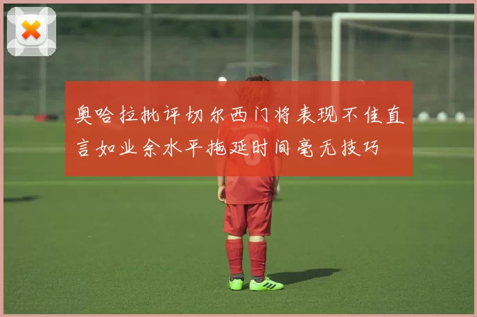 奥哈拉批评切尔西门将表现不佳直言如业余水平拖延时间毫无技巧