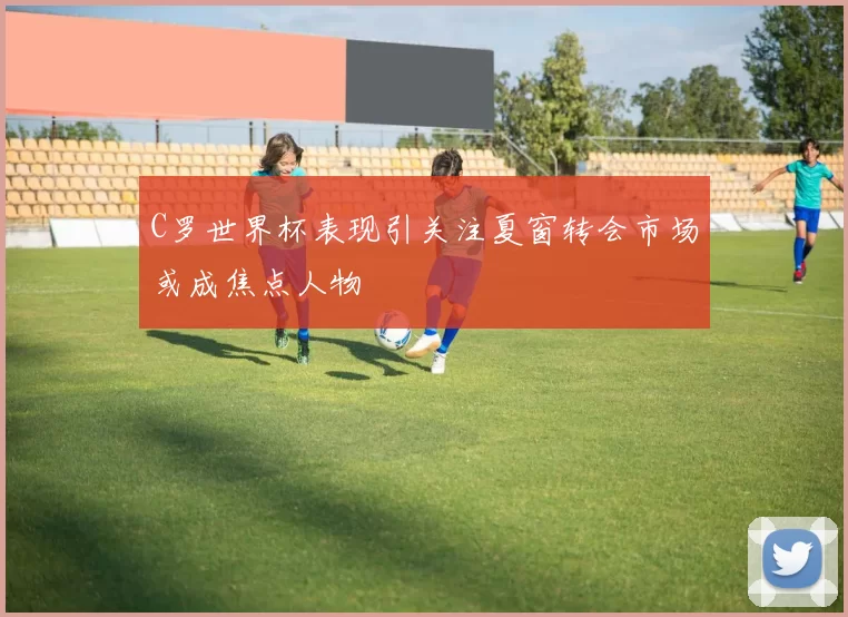 C罗世界杯表现引关注夏窗转会市场或成焦点人物