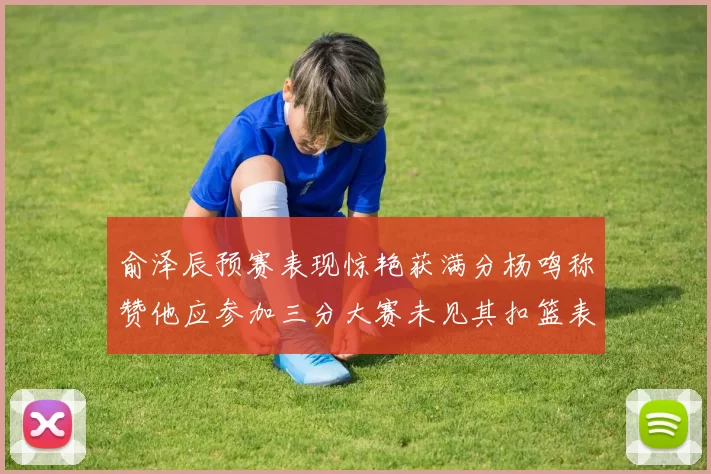 俞泽辰预赛表现惊艳获满分杨鸣称赞他应参加三分大赛未见其扣篮表现
