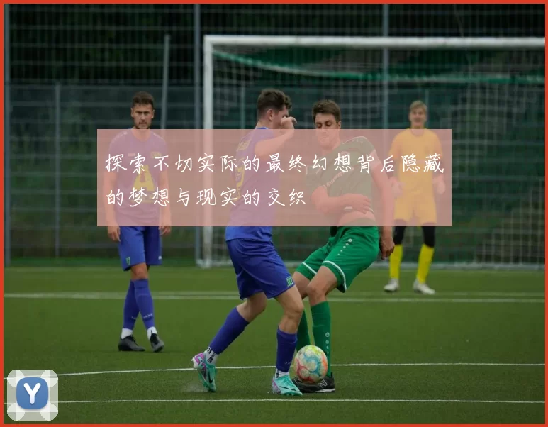 探索不切实际的最终幻想背后隐藏的梦想与现实的交织