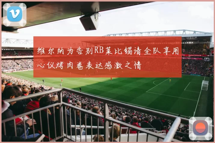 维尔纳为告别RB莱比锡请全队享用心仪烤肉卷表达感激之情