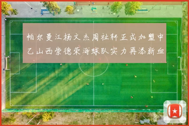 帕尔曼江杨文杰周祉轩正式加盟中乙山西崇德荣海球队实力再添新血