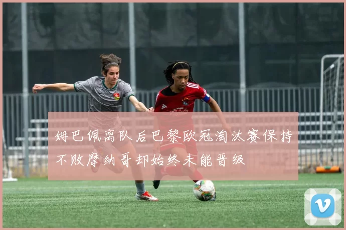 姆巴佩离队后巴黎欧冠淘汰赛保持不败摩纳哥却始终未能晋级