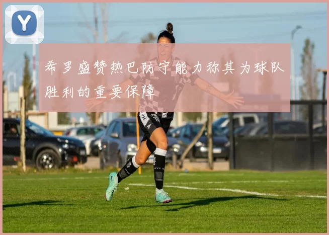 希罗盛赞热巴防守能力称其为球队胜利的重要保障